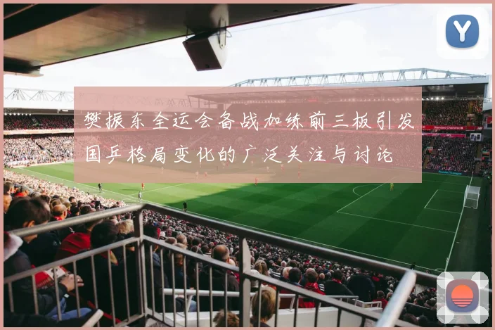 樊振东全运会备战加练前三板引发国乒格局变化的广泛关注与讨论