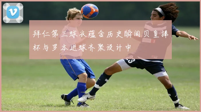 拜仁第三球衣蕴含历史瞬间贝皇捧杯与罗本进球齐聚设计中