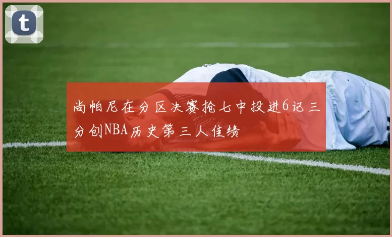 尚帕尼在分区决赛抢七中投进6记三分创NBA历史第三人佳绩