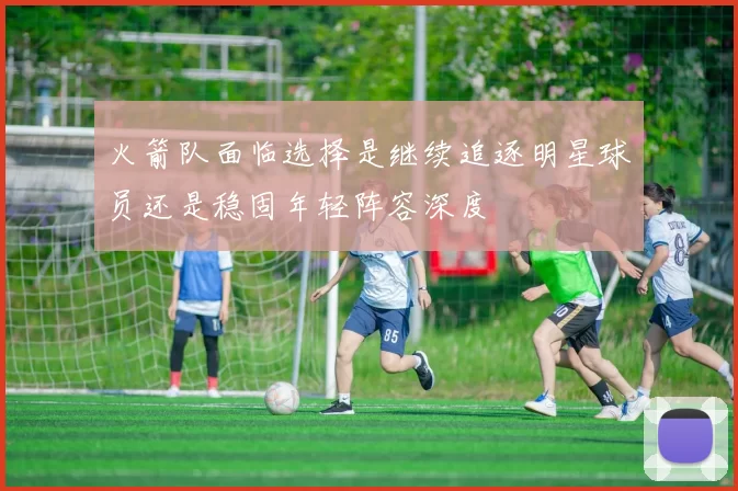 火箭队面临选择是继续追逐明星球员还是稳固年轻阵容深度