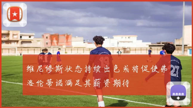 维尼修斯状态持续出色或将促使弗洛伦蒂诺满足其薪资期待