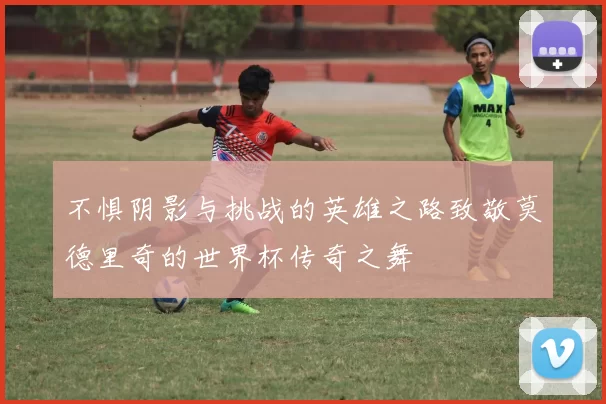 不惧阴影与挑战的英雄之路致敬莫德里奇的世界杯传奇之舞