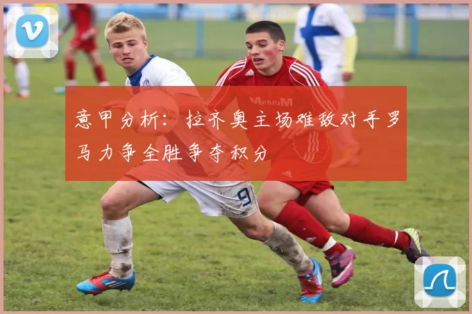 意甲分析：拉齐奥主场难敌对手罗马力争全胜争夺积分