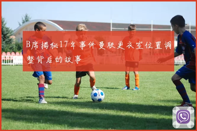 B席揭秘17年事件曼联更衣室位置调整背后的故事