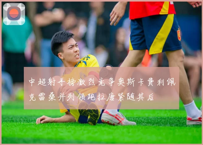 中超射手榜激烈竞争奥斯卡费利佩克雷桑并列领跑拉唐紧随其后