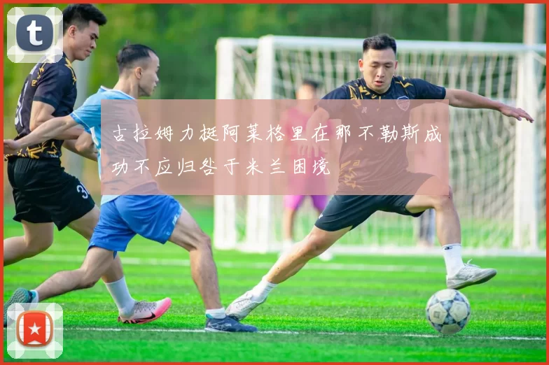 古拉姆力挺阿莱格里在那不勒斯成功不应归咎于米兰困境