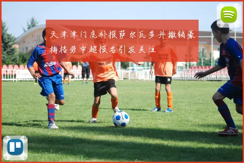 天津津门虎补报萨尔瓦多并撤销豪梅格劳中超报名引发关注