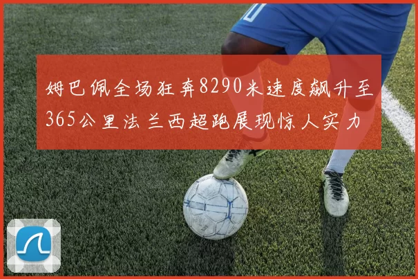 姆巴佩全场狂奔8290米速度飙升至365公里法兰西超跑展现惊人实力