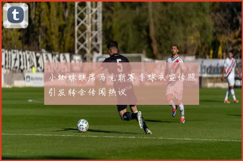 小蜘蛛缺席马竞新赛季球衣宣传照引发转会传闻热议