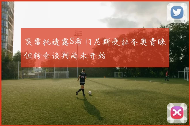 莫雷托透露S希门尼斯受拉齐奥青睐但转会谈判尚未开始