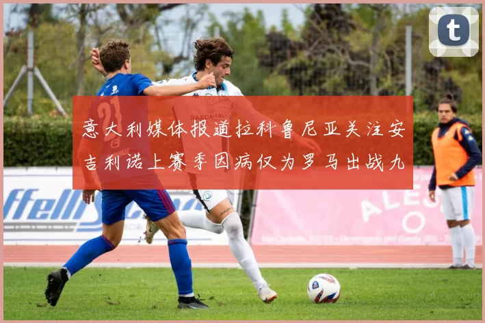 意大利媒体报道拉科鲁尼亚关注安吉利诺上赛季因病仅为罗马出战九场