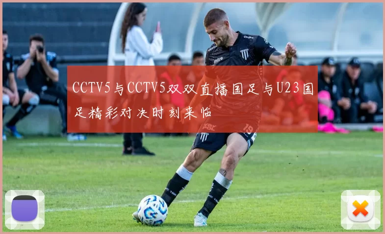 CCTV5与CCTV5双双直播国足与U23国足精彩对决时刻来临