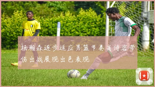 杨瀚森逐步适应男篮节奏高诗岩带伤出战展现出色表现
