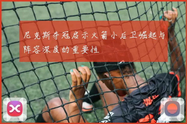尼克斯夺冠启示火箭小后卫崛起与阵容深度的重要性
