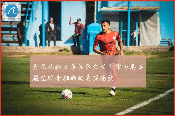 丹尼格林分享园区生活日常与赛后尴尬对手相遇的真实感受