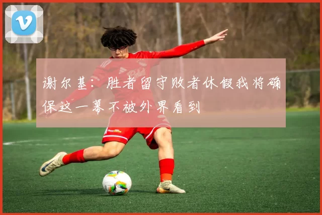 谢尔基：胜者留守败者休假我将确保这一幕不被外界看到