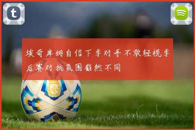埃奇库姆自信下季对手不敢轻视季后赛对抗氛围截然不同