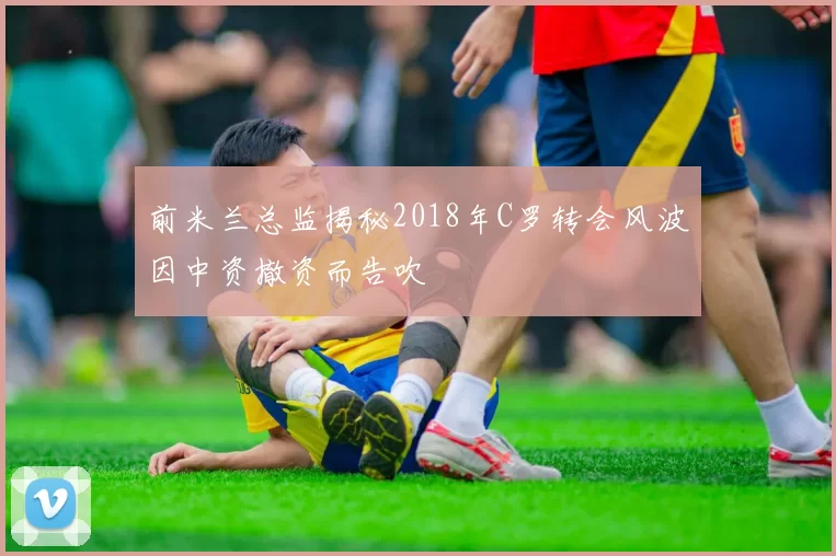 前米兰总监揭秘2018年C罗转会风波因中资撤资而告吹