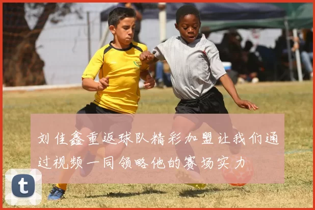 刘佳鑫重返球队精彩加盟让我们通过视频一同领略他的赛场实力