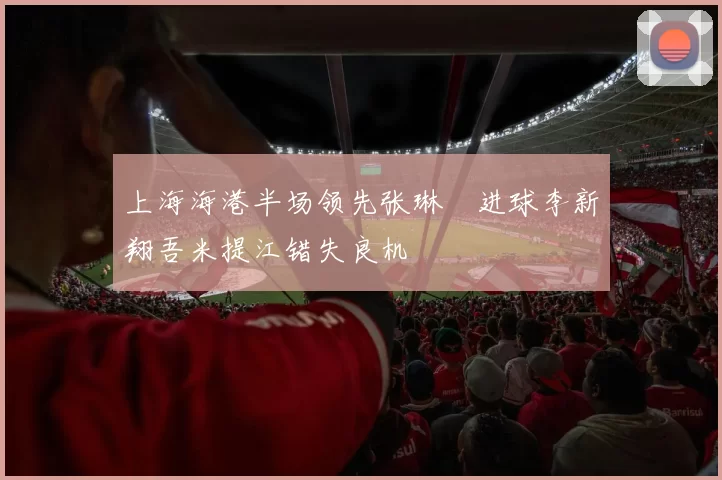 上海海港半场领先张琳芃进球李新翔吾米提江错失良机