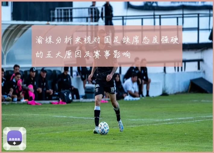渝媒分析央视对国足缺席态度强硬的五大原因及赛事影响