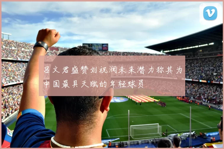 吕文君盛赞刘祝润未来潜力称其为中国最具天赋的年轻球员