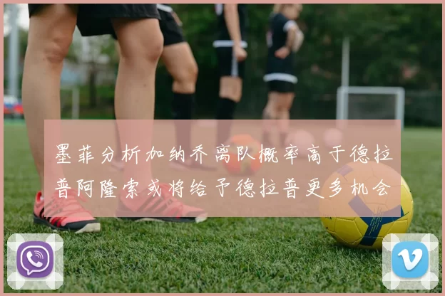 墨菲分析加纳乔离队概率高于德拉普阿隆索或将给予德拉普更多机会