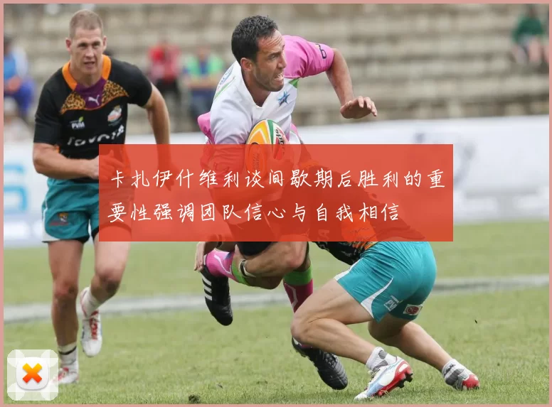 卡扎伊什维利谈间歇期后胜利的重要性强调团队信心与自我相信